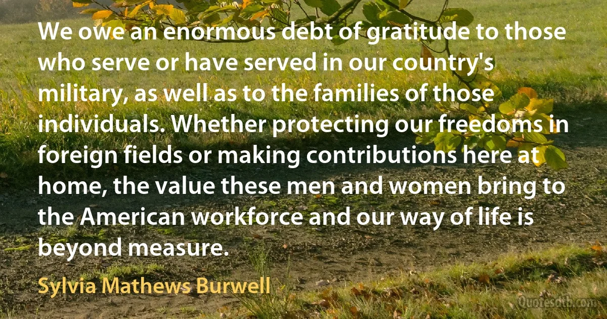 We owe an enormous debt of gratitude to those who serve or have served in our country's military, as well as to the families of those individuals. Whether protecting our freedoms in foreign fields or making contributions here at home, the value these men and women bring to the American workforce and our way of life is beyond measure. (Sylvia Mathews Burwell)