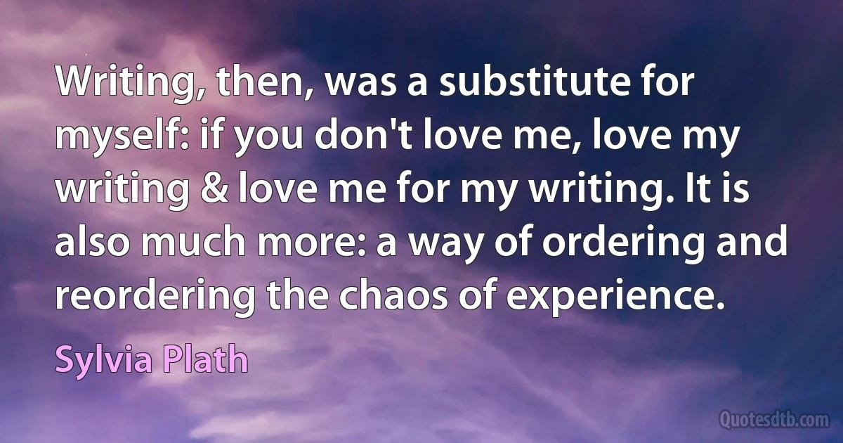 Writing, then, was a substitute for myself: if you don't love me, love my writing & love me for my writing. It is also much more: a way of ordering and reordering the chaos of experience. (Sylvia Plath)