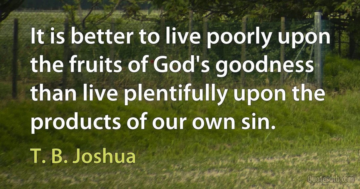 It is better to live poorly upon the fruits of God's goodness than live plentifully upon the products of our own sin. (T. B. Joshua)