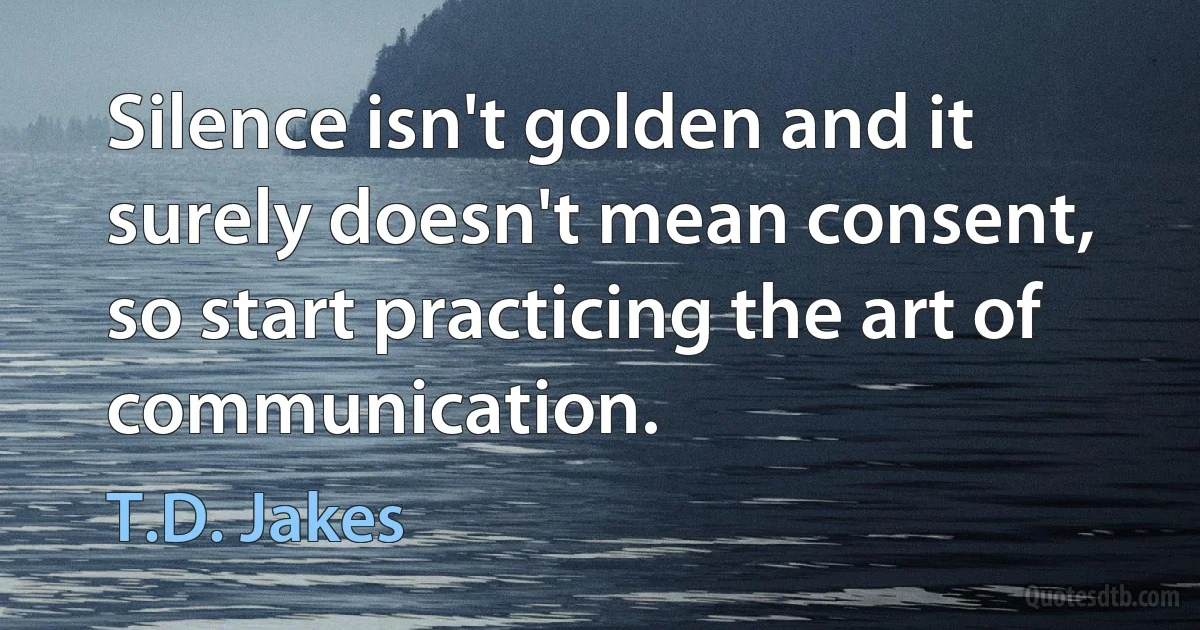 Silence isn't golden and it surely doesn't mean consent, so start practicing the art of communication. (T.D. Jakes)