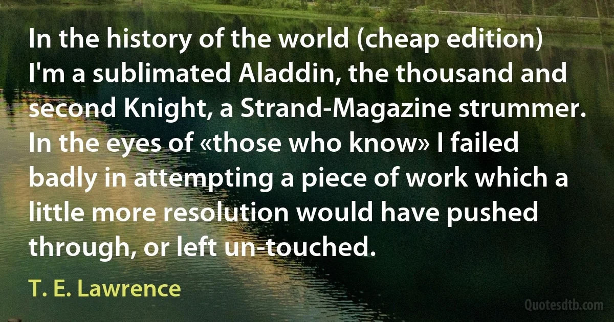 In the history of the world (cheap edition) I'm a sublimated Aladdin, the thousand and second Knight, a Strand-Magazine strummer. In the eyes of «those who know» I failed badly in attempting a piece of work which a little more resolution would have pushed through, or left un-touched. (T. E. Lawrence)