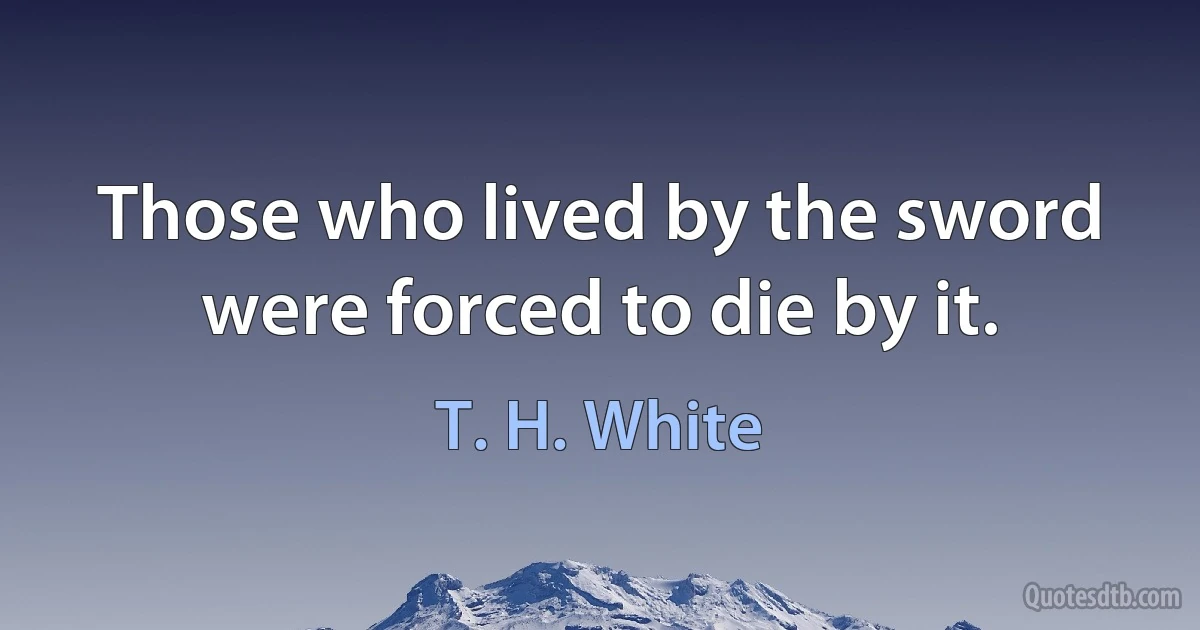 Those who lived by the sword were forced to die by it. (T. H. White)