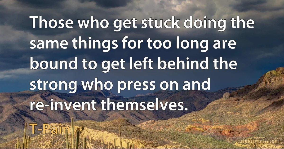 Those who get stuck doing the same things for too long are bound to get left behind the strong who press on and re-invent themselves. (T-Pain)