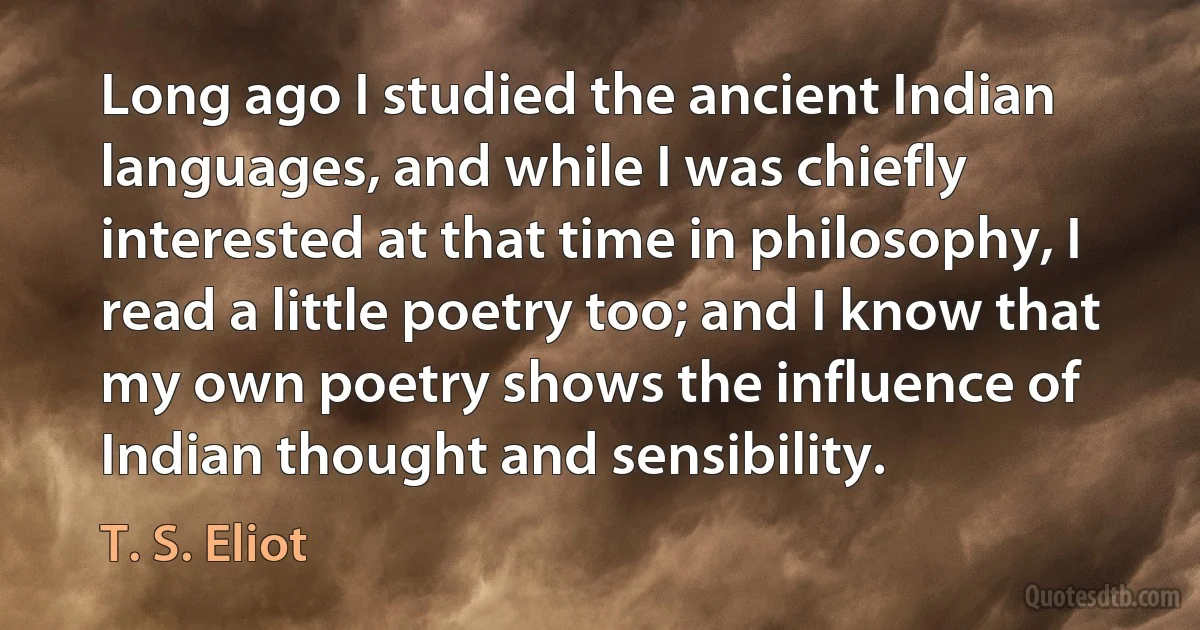 Long ago I studied the ancient Indian languages, and while I was chiefly interested at that time in philosophy, I read a little poetry too; and I know that my own poetry shows the influence of Indian thought and sensibility. (T. S. Eliot)