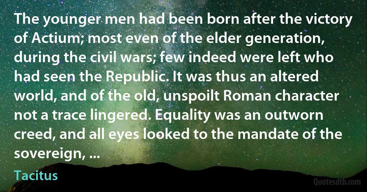 The younger men had been born after the victory of Actium; most even of the elder generation, during the civil wars; few indeed were left who had seen the Republic. It was thus an altered world, and of the old, unspoilt Roman character not a trace lingered. Equality was an outworn creed, and all eyes looked to the mandate of the sovereign, ... (Tacitus)