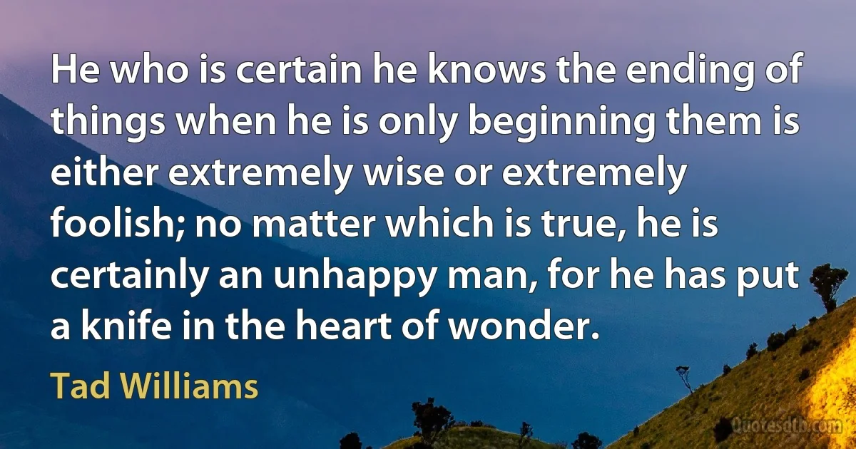 He who is certain he knows the ending of things when he is only beginning them is either extremely wise or extremely foolish; no matter which is true, he is certainly an unhappy man, for he has put a knife in the heart of wonder. (Tad Williams)