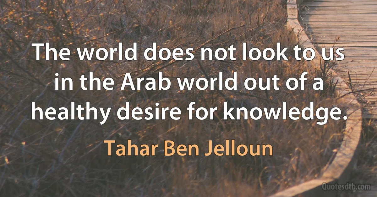 The world does not look to us in the Arab world out of a healthy desire for knowledge. (Tahar Ben Jelloun)