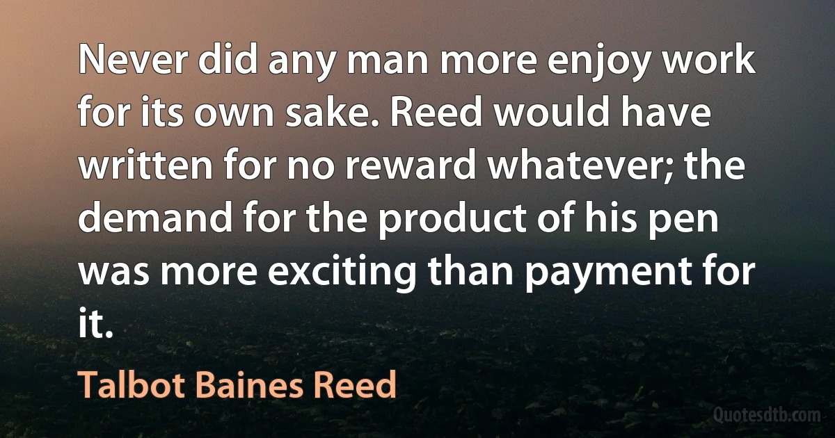 Never did any man more enjoy work for its own sake. Reed would have written for no reward whatever; the demand for the product of his pen was more exciting than payment for it. (Talbot Baines Reed)