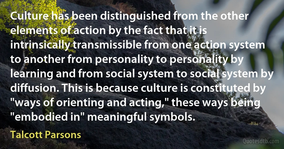 Culture has been distinguished from the other elements of action by the fact that it is intrinsically transmissible from one action system to another from personality to personality by learning and from social system to social system by diffusion. This is because culture is constituted by "ways of orienting and acting," these ways being "embodied in" meaningful symbols. (Talcott Parsons)