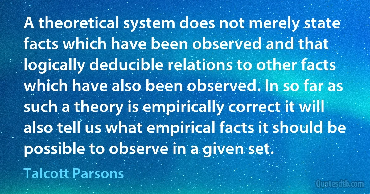 A theoretical system does not merely state facts which have been observed and that logically deducible relations to other facts which have also been observed. In so far as such a theory is empirically correct it will also tell us what empirical facts it should be possible to observe in a given set. (Talcott Parsons)