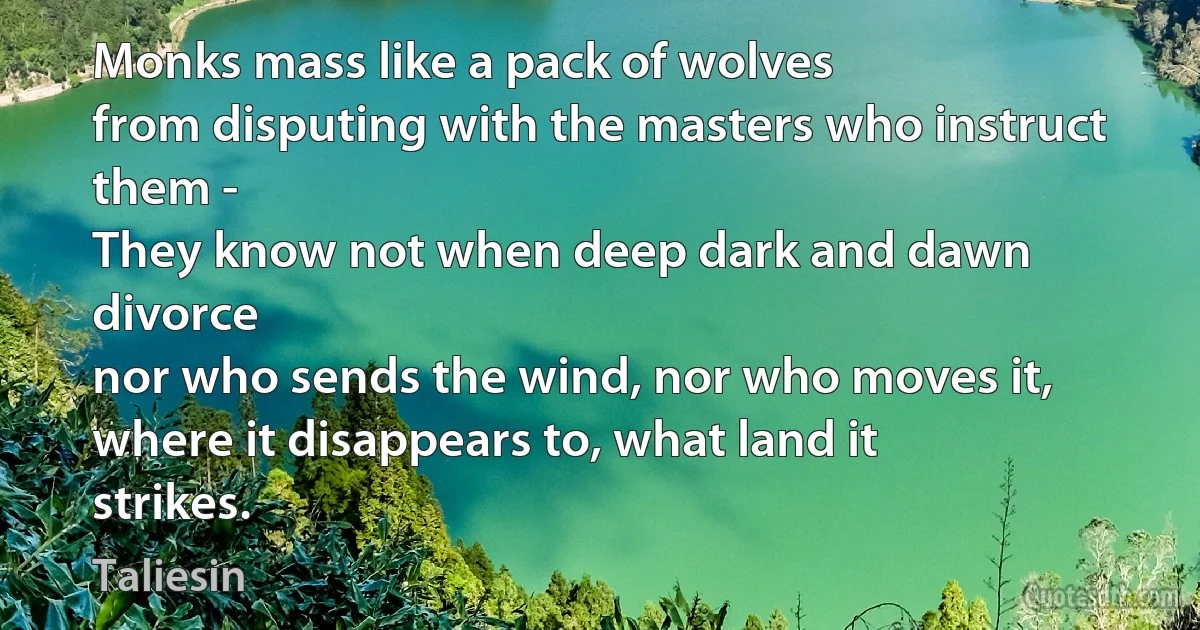 Monks mass like a pack of wolves
from disputing with the masters who instruct them -
They know not when deep dark and dawn divorce
nor who sends the wind, nor who moves it,
where it disappears to, what land it strikes. (Taliesin)