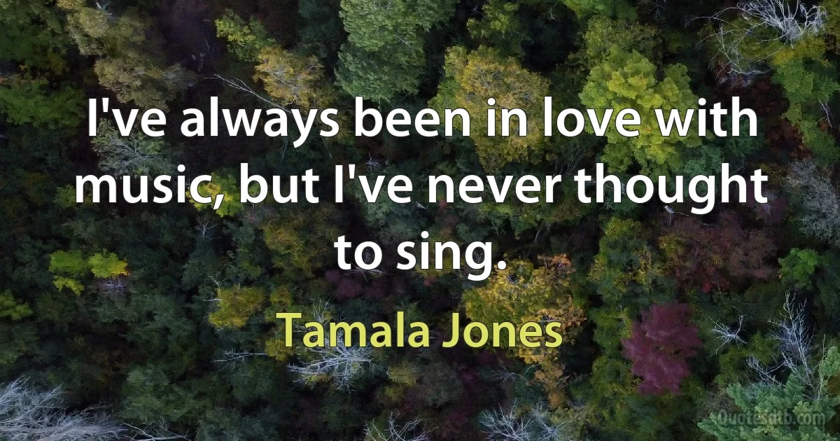 I've always been in love with music, but I've never thought to sing. (Tamala Jones)