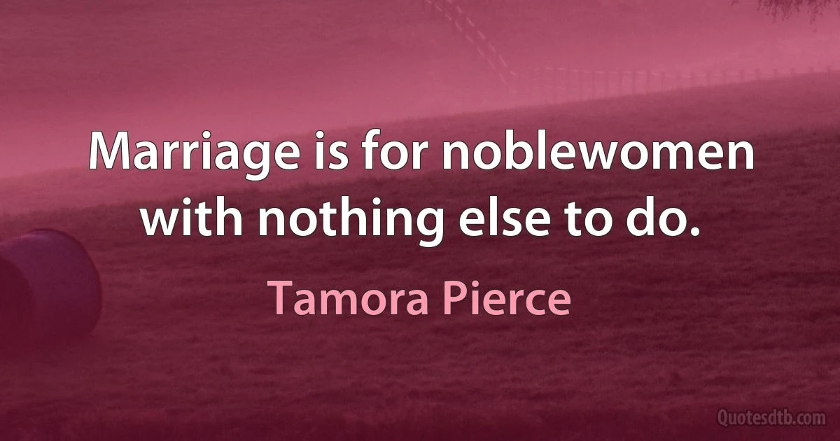 Marriage is for noblewomen with nothing else to do. (Tamora Pierce)