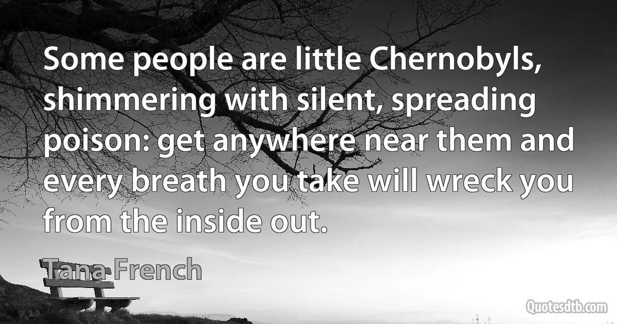 Some people are little Chernobyls, shimmering with silent, spreading poison: get anywhere near them and every breath you take will wreck you from the inside out. (Tana French)