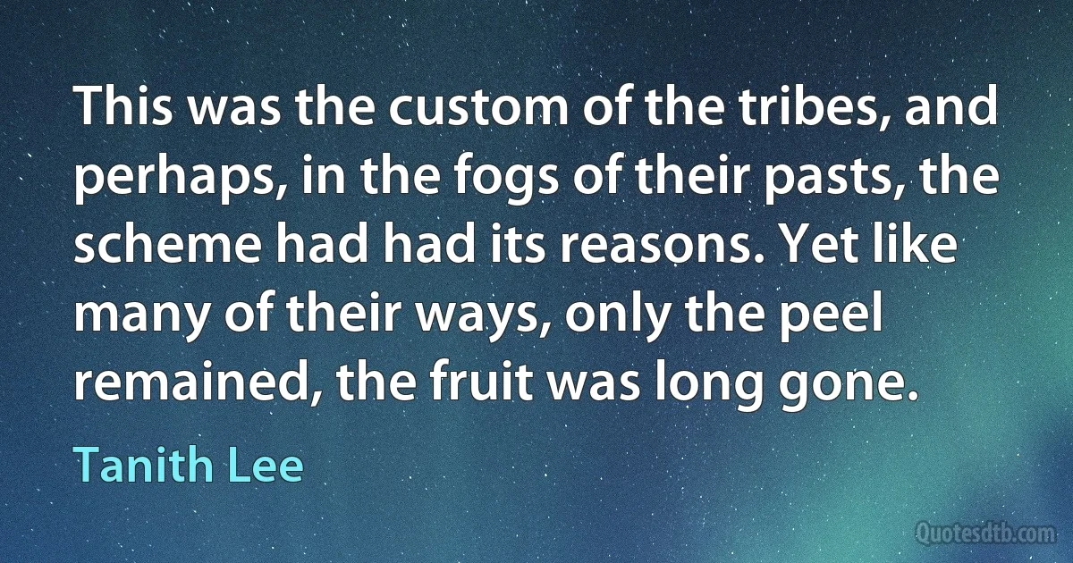 This was the custom of the tribes, and perhaps, in the fogs of their pasts, the scheme had had its reasons. Yet like many of their ways, only the peel remained, the fruit was long gone. (Tanith Lee)