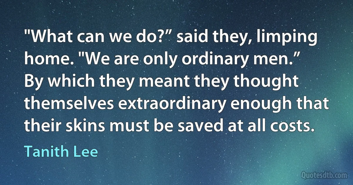 "What can we do?” said they, limping home. "We are only ordinary men.”
By which they meant they thought themselves extraordinary enough that their skins must be saved at all costs. (Tanith Lee)