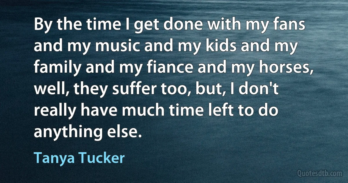 By the time I get done with my fans and my music and my kids and my family and my fiance and my horses, well, they suffer too, but, I don't really have much time left to do anything else. (Tanya Tucker)