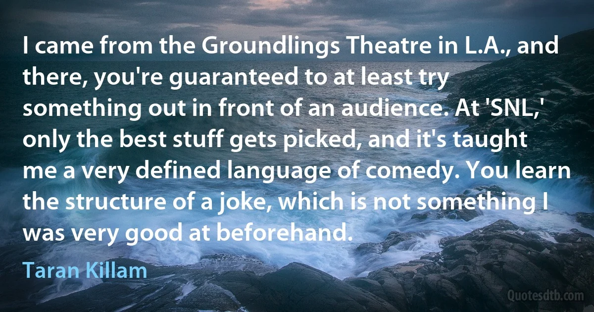 I came from the Groundlings Theatre in L.A., and there, you're guaranteed to at least try something out in front of an audience. At 'SNL,' only the best stuff gets picked, and it's taught me a very defined language of comedy. You learn the structure of a joke, which is not something I was very good at beforehand. (Taran Killam)