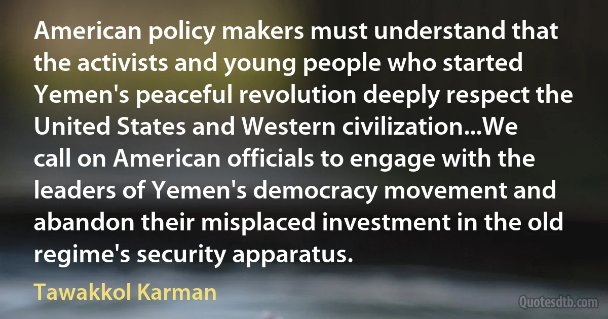 American policy makers must understand that the activists and young people who started Yemen's peaceful revolution deeply respect the United States and Western civilization...We call on American officials to engage with the leaders of Yemen's democracy movement and abandon their misplaced investment in the old regime's security apparatus. (Tawakkol Karman)