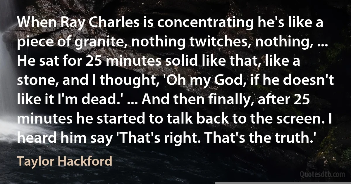 When Ray Charles is concentrating he's like a piece of granite, nothing twitches, nothing, ... He sat for 25 minutes solid like that, like a stone, and I thought, 'Oh my God, if he doesn't like it I'm dead.' ... And then finally, after 25 minutes he started to talk back to the screen. I heard him say 'That's right. That's the truth.' (Taylor Hackford)