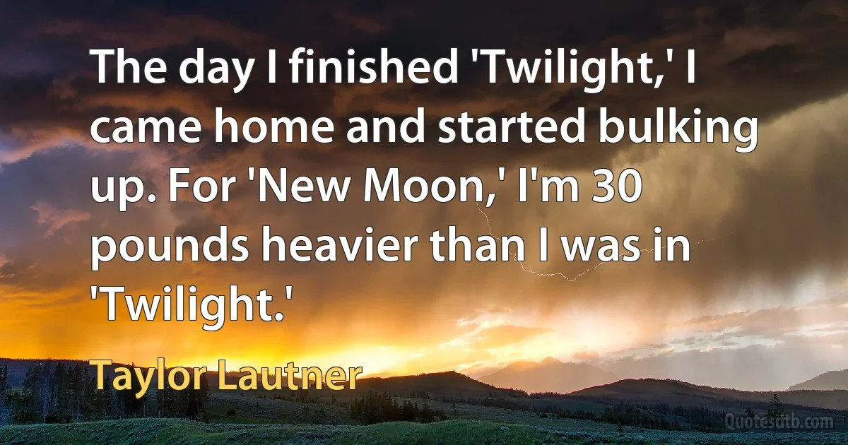 The day I finished 'Twilight,' I came home and started bulking up. For 'New Moon,' I'm 30 pounds heavier than I was in 'Twilight.' (Taylor Lautner)