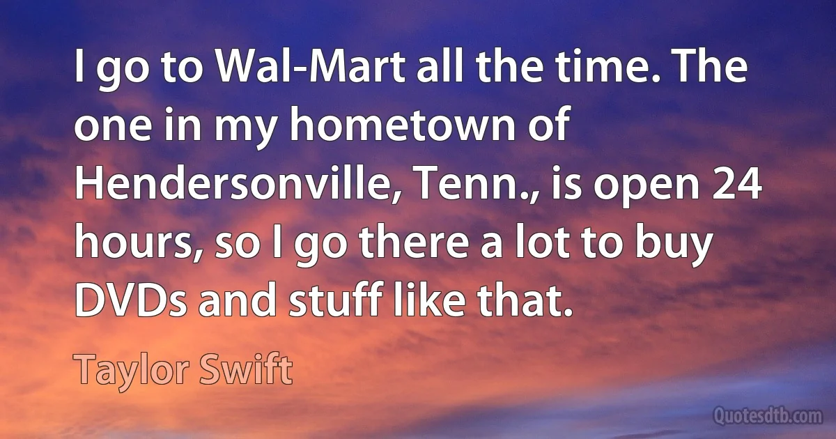 I go to Wal-Mart all the time. The one in my hometown of Hendersonville, Tenn., is open 24 hours, so I go there a lot to buy DVDs and stuff like that. (Taylor Swift)