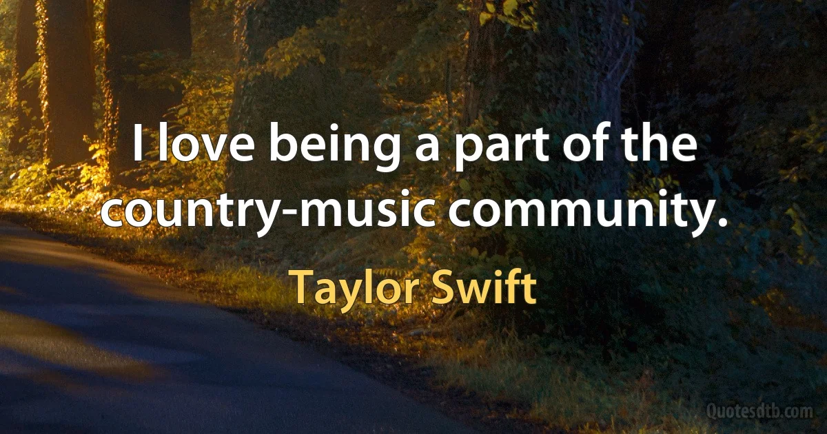 I love being a part of the country-music community. (Taylor Swift)