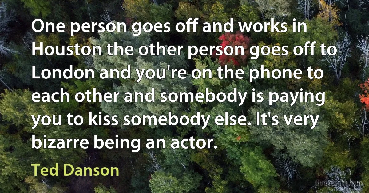 One person goes off and works in Houston the other person goes off to London and you're on the phone to each other and somebody is paying you to kiss somebody else. It's very bizarre being an actor. (Ted Danson)