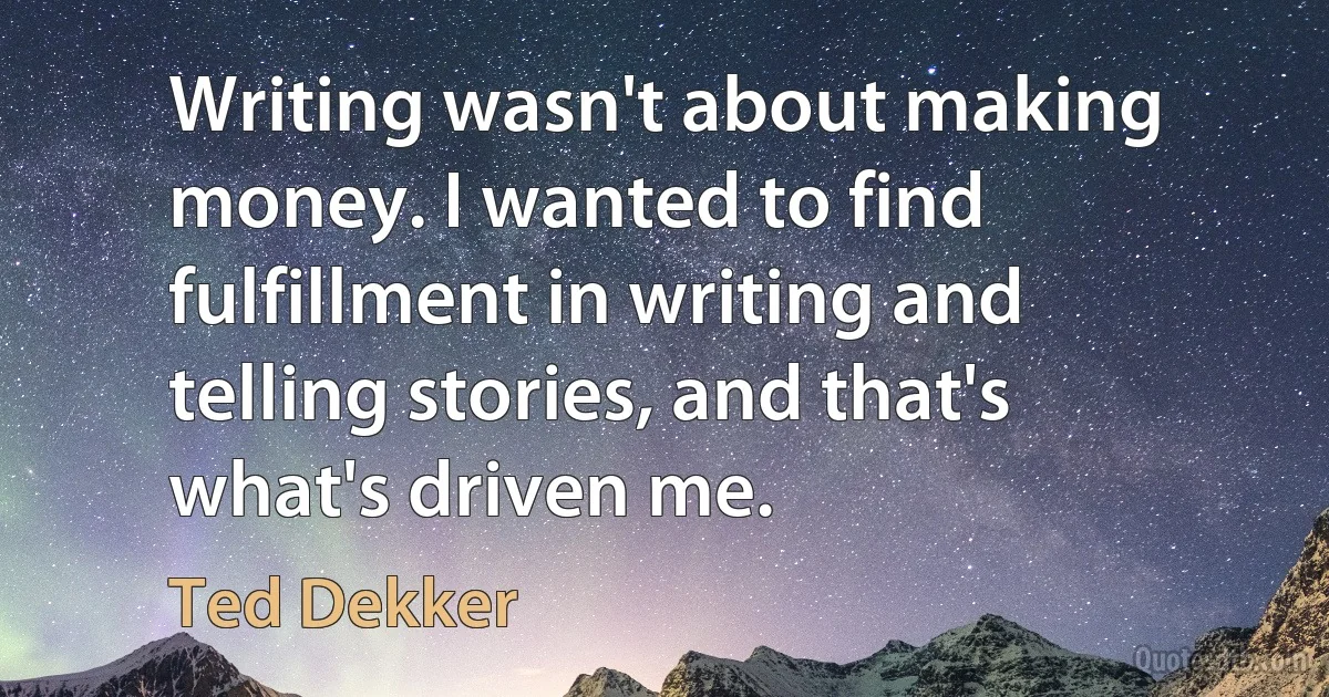 Writing wasn't about making money. I wanted to find fulfillment in writing and telling stories, and that's what's driven me. (Ted Dekker)