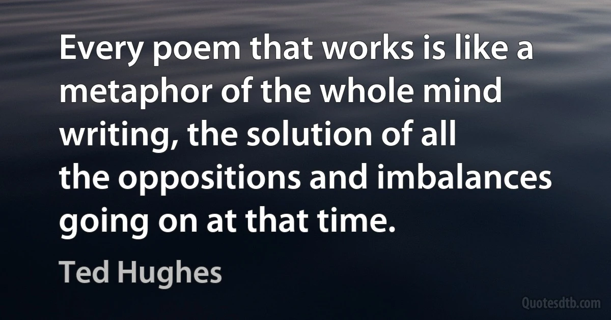 Every poem that works is like a metaphor of the whole mind writing, the solution of all the oppositions and imbalances going on at that time. (Ted Hughes)