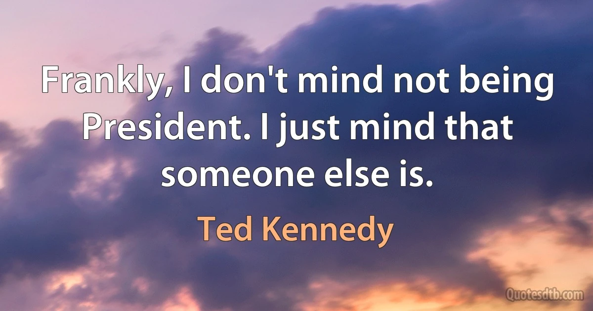 Frankly, I don't mind not being President. I just mind that someone else is. (Ted Kennedy)