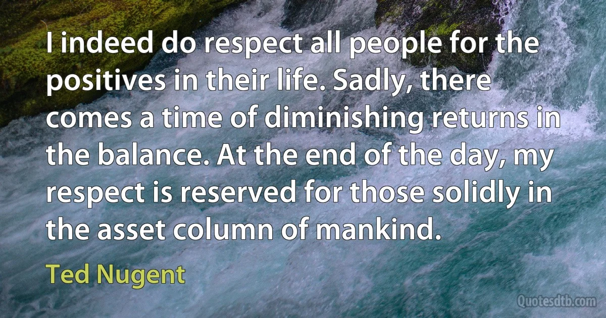 I indeed do respect all people for the positives in their life. Sadly, there comes a time of diminishing returns in the balance. At the end of the day, my respect is reserved for those solidly in the asset column of mankind. (Ted Nugent)