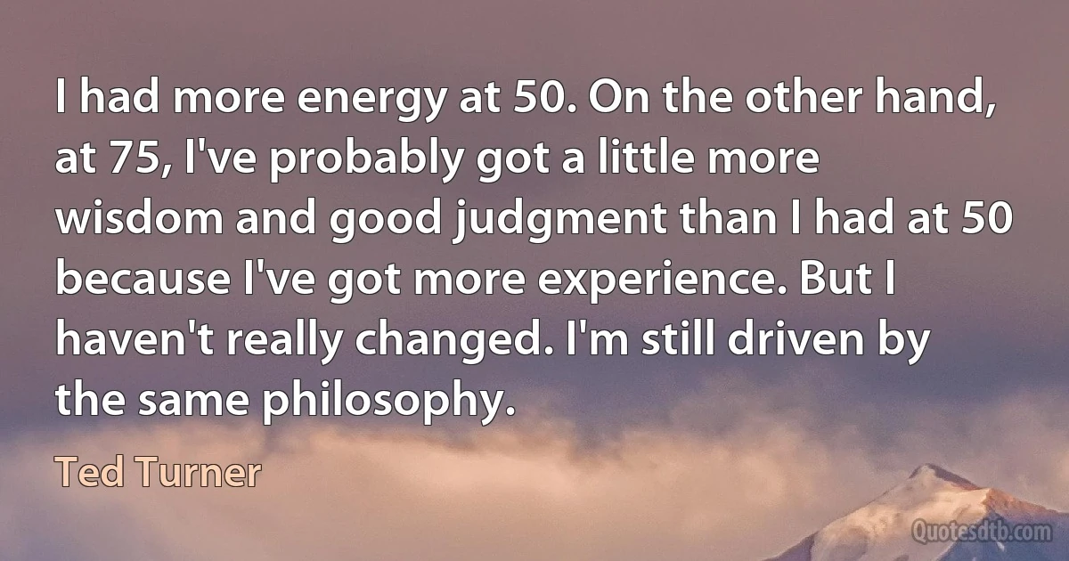 I had more energy at 50. On the other hand, at 75, I've probably got a little more wisdom and good judgment than I had at 50 because I've got more experience. But I haven't really changed. I'm still driven by the same philosophy. (Ted Turner)