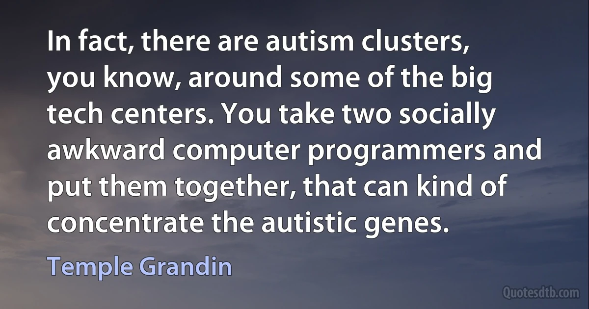 In fact, there are autism clusters, you know, around some of the big tech centers. You take two socially awkward computer programmers and put them together, that can kind of concentrate the autistic genes. (Temple Grandin)