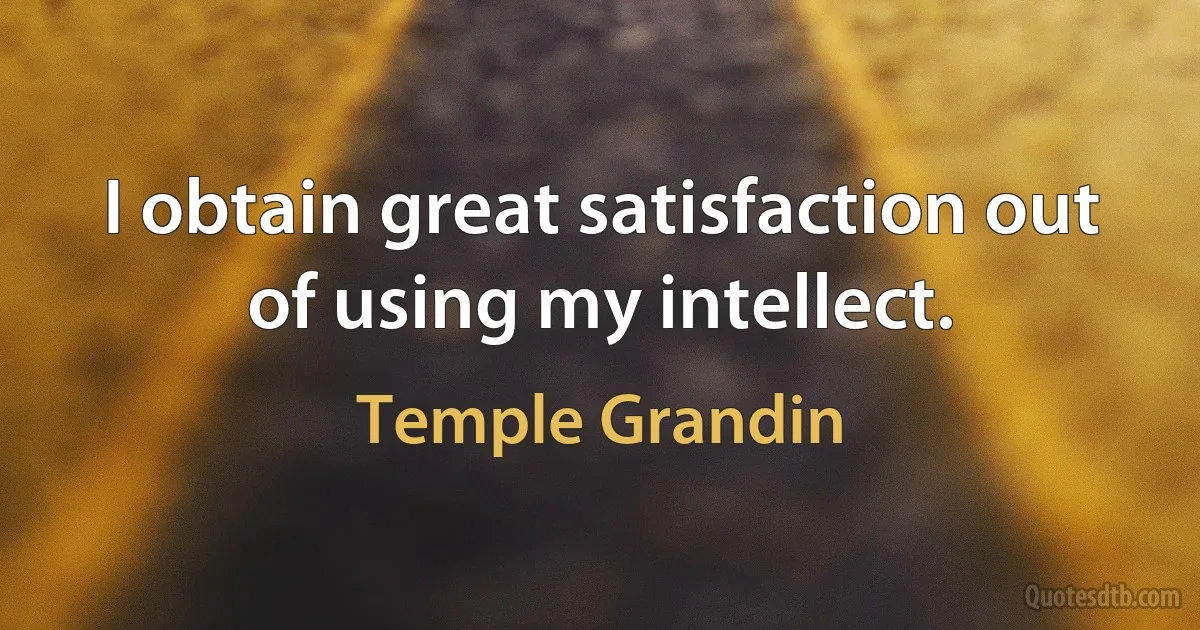 I obtain great satisfaction out of using my intellect. (Temple Grandin)