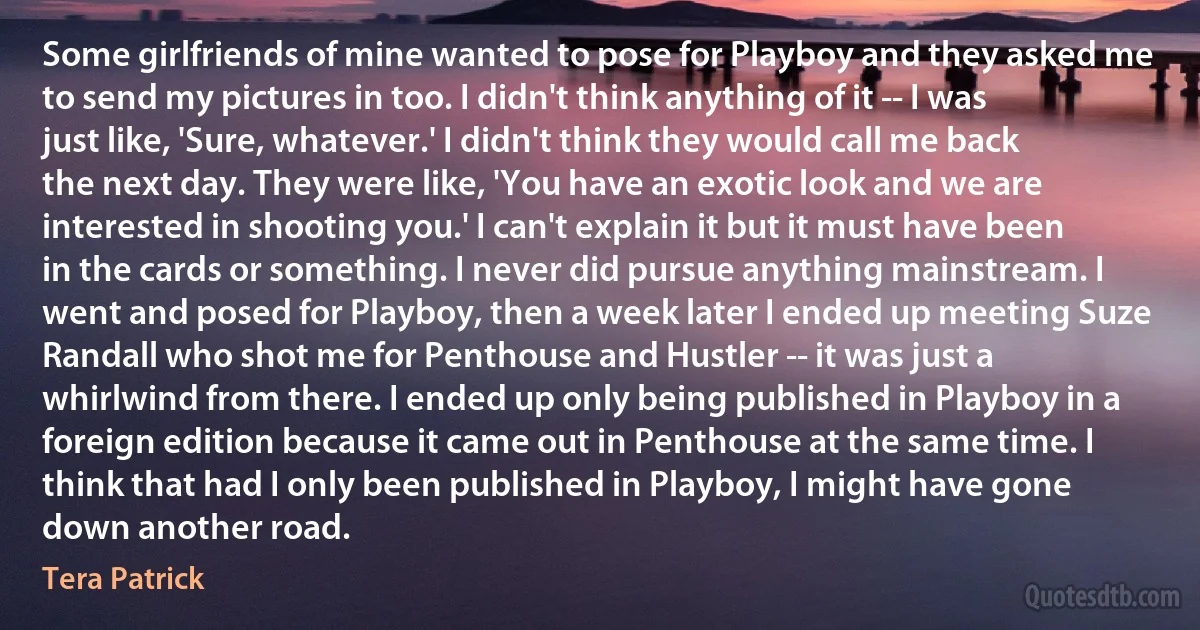 Some girlfriends of mine wanted to pose for Playboy and they asked me to send my pictures in too. I didn't think anything of it -- I was just like, 'Sure, whatever.' I didn't think they would call me back the next day. They were like, 'You have an exotic look and we are interested in shooting you.' I can't explain it but it must have been in the cards or something. I never did pursue anything mainstream. I went and posed for Playboy, then a week later I ended up meeting Suze Randall who shot me for Penthouse and Hustler -- it was just a whirlwind from there. I ended up only being published in Playboy in a foreign edition because it came out in Penthouse at the same time. I think that had I only been published in Playboy, I might have gone down another road. (Tera Patrick)