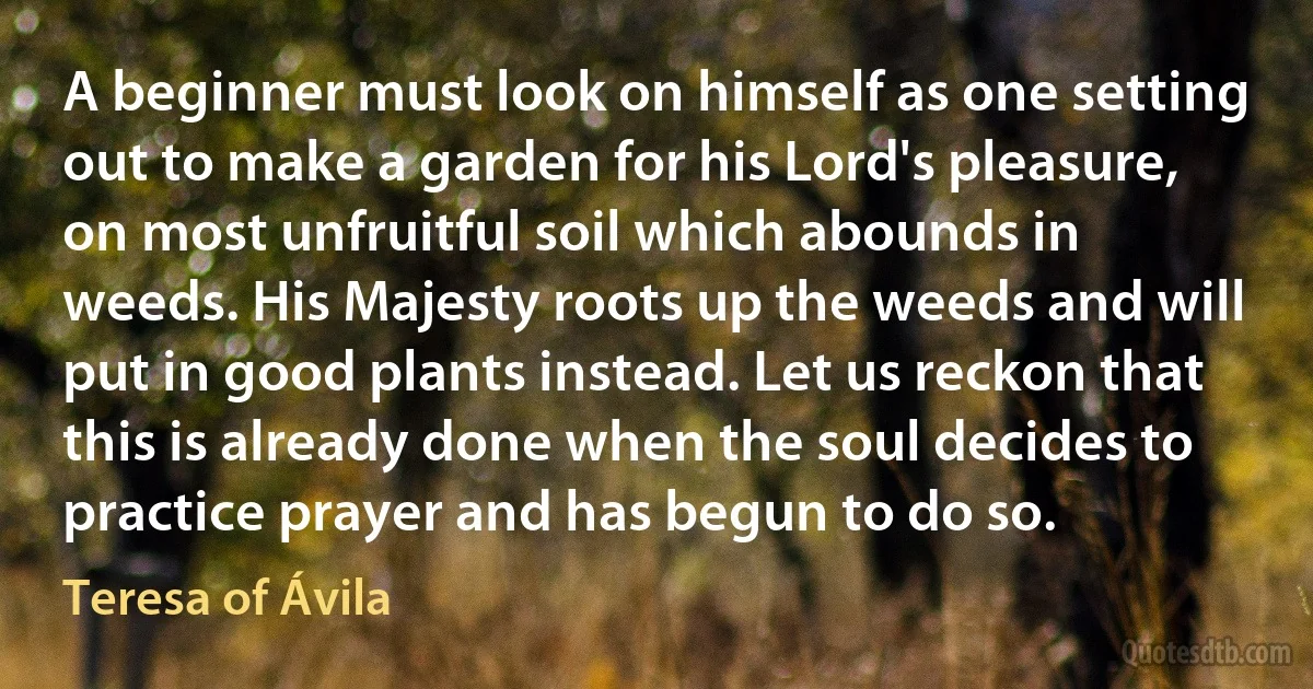 A beginner must look on himself as one setting out to make a garden for his Lord's pleasure, on most unfruitful soil which abounds in weeds. His Majesty roots up the weeds and will put in good plants instead. Let us reckon that this is already done when the soul decides to practice prayer and has begun to do so. (Teresa of Ávila)