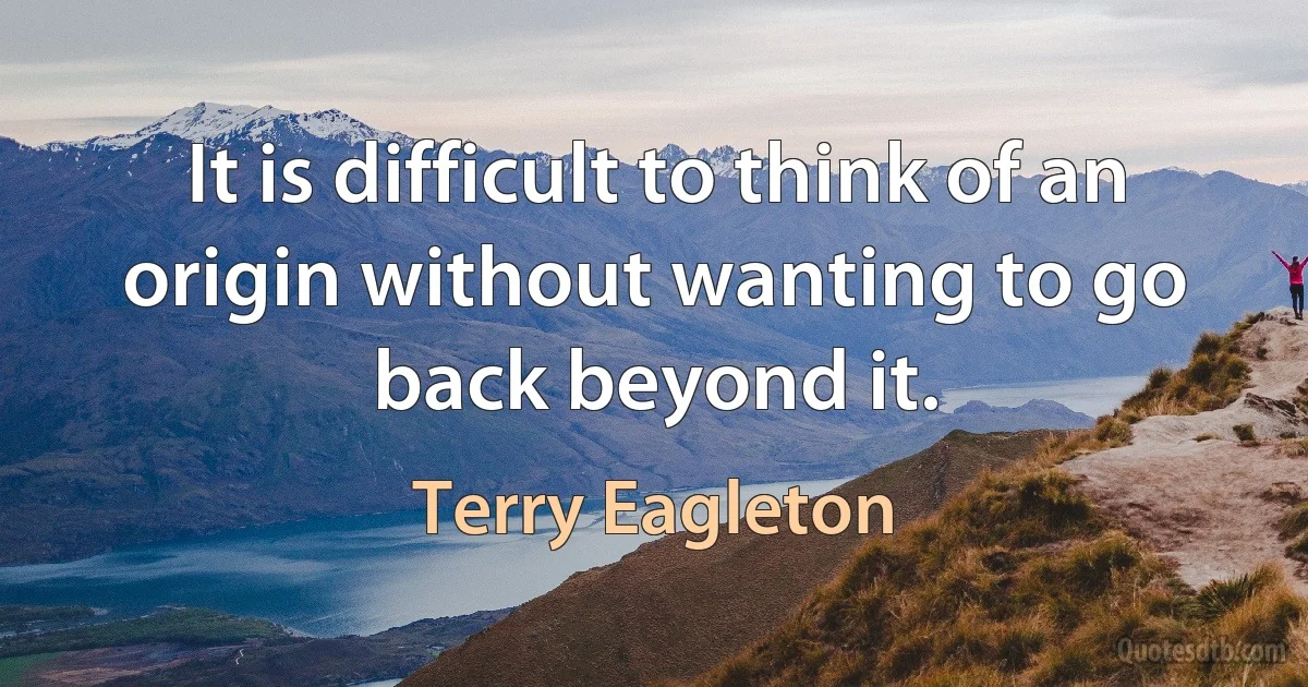 It is difficult to think of an origin without wanting to go back beyond it. (Terry Eagleton)