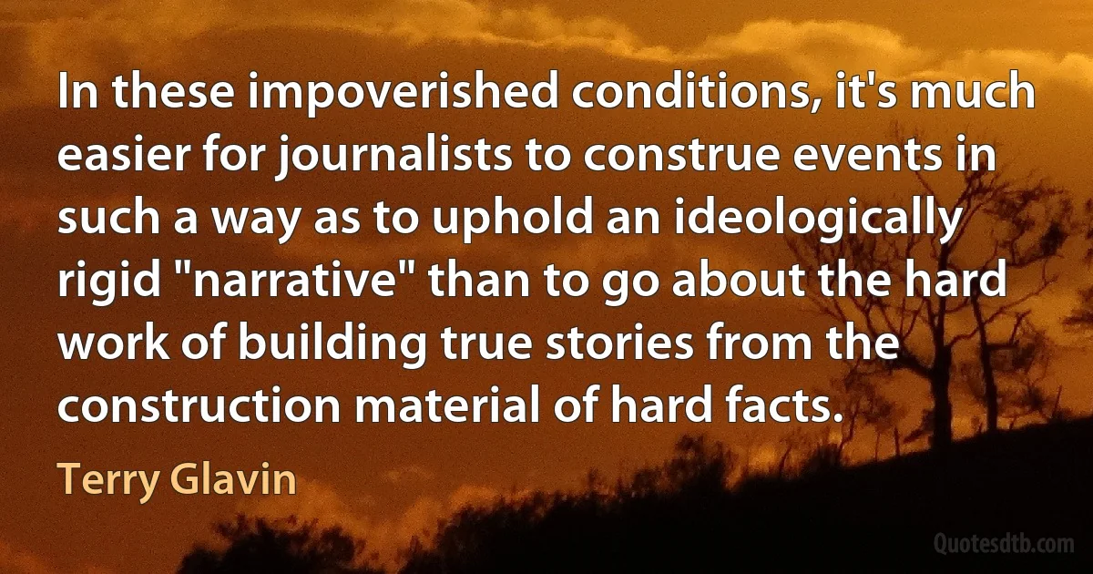 In these impoverished conditions, it's much easier for journalists to construe events in such a way as to uphold an ideologically rigid "narrative" than to go about the hard work of building true stories from the construction material of hard facts. (Terry Glavin)