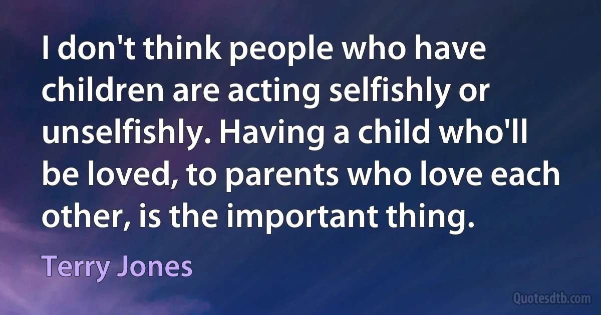 I don't think people who have children are acting selfishly or unselfishly. Having a child who'll be loved, to parents who love each other, is the important thing. (Terry Jones)