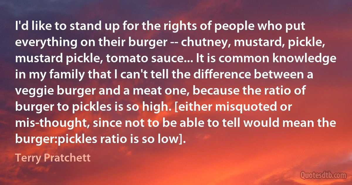 I'd like to stand up for the rights of people who put everything on their burger -- chutney, mustard, pickle, mustard pickle, tomato sauce... It is common knowledge in my family that I can't tell the difference between a veggie burger and a meat one, because the ratio of burger to pickles is so high. [either misquoted or mis-thought, since not to be able to tell would mean the burger:pickles ratio is so low]. (Terry Pratchett)