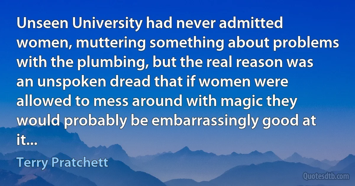 Unseen University had never admitted women, muttering something about problems with the plumbing, but the real reason was an unspoken dread that if women were allowed to mess around with magic they would probably be embarrassingly good at it... (Terry Pratchett)