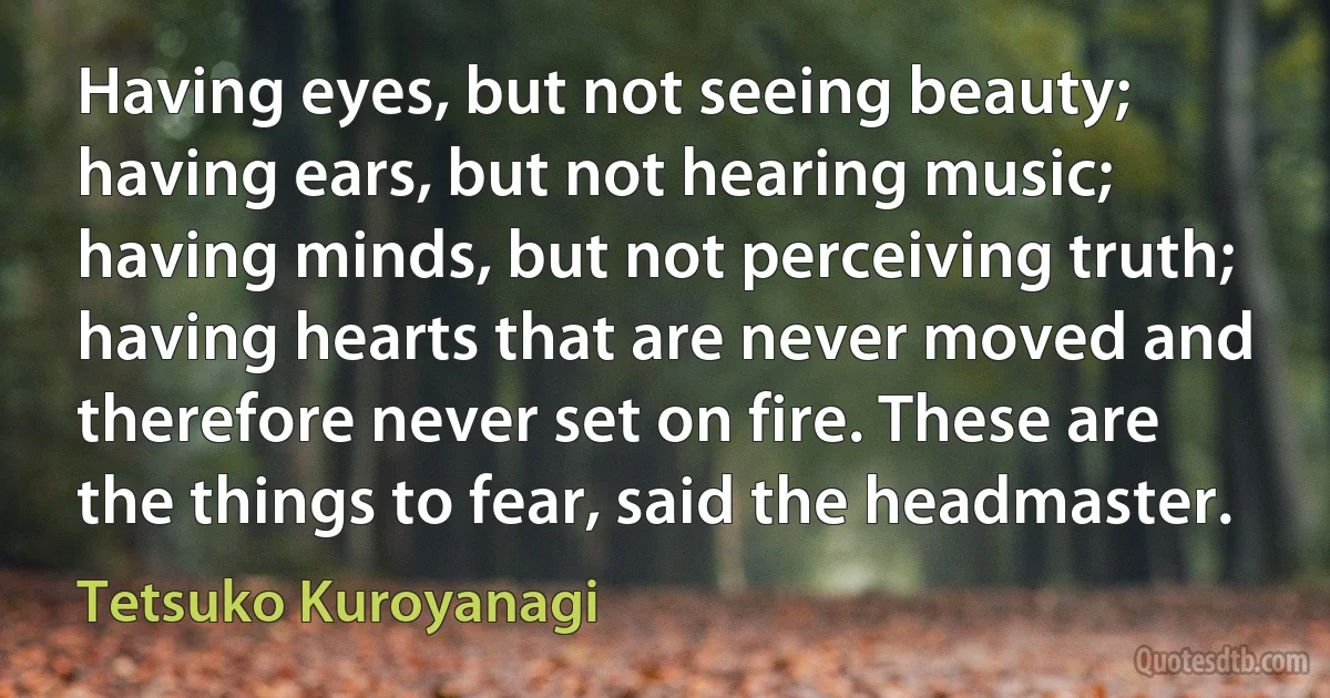 Having eyes, but not seeing beauty; having ears, but not hearing music; having minds, but not perceiving truth; having hearts that are never moved and therefore never set on fire. These are the things to fear, said the headmaster. (Tetsuko Kuroyanagi)