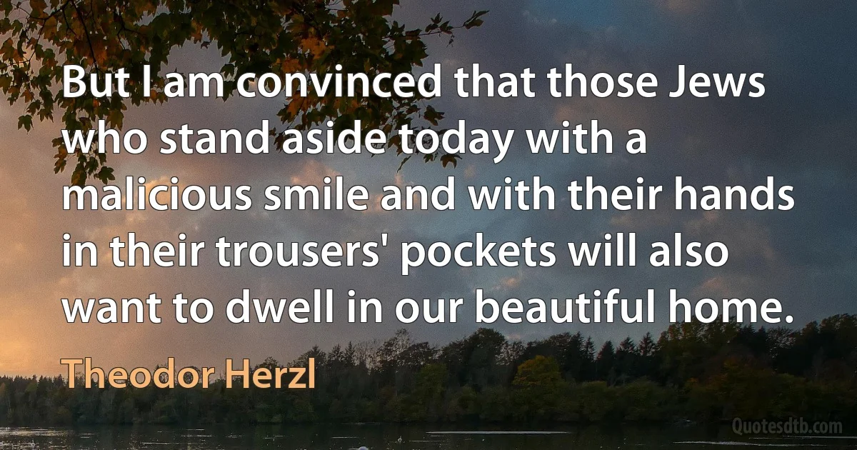 But I am convinced that those Jews who stand aside today with a malicious smile and with their hands in their trousers' pockets will also want to dwell in our beautiful home. (Theodor Herzl)