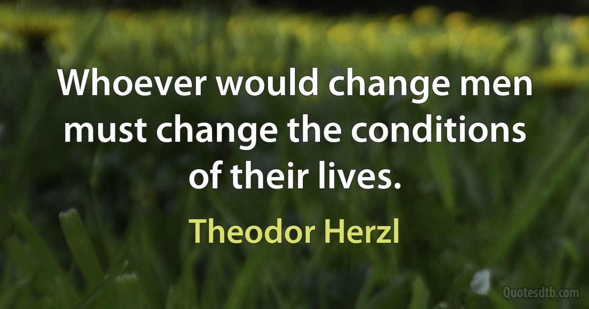 Whoever would change men must change the conditions of their lives. (Theodor Herzl)