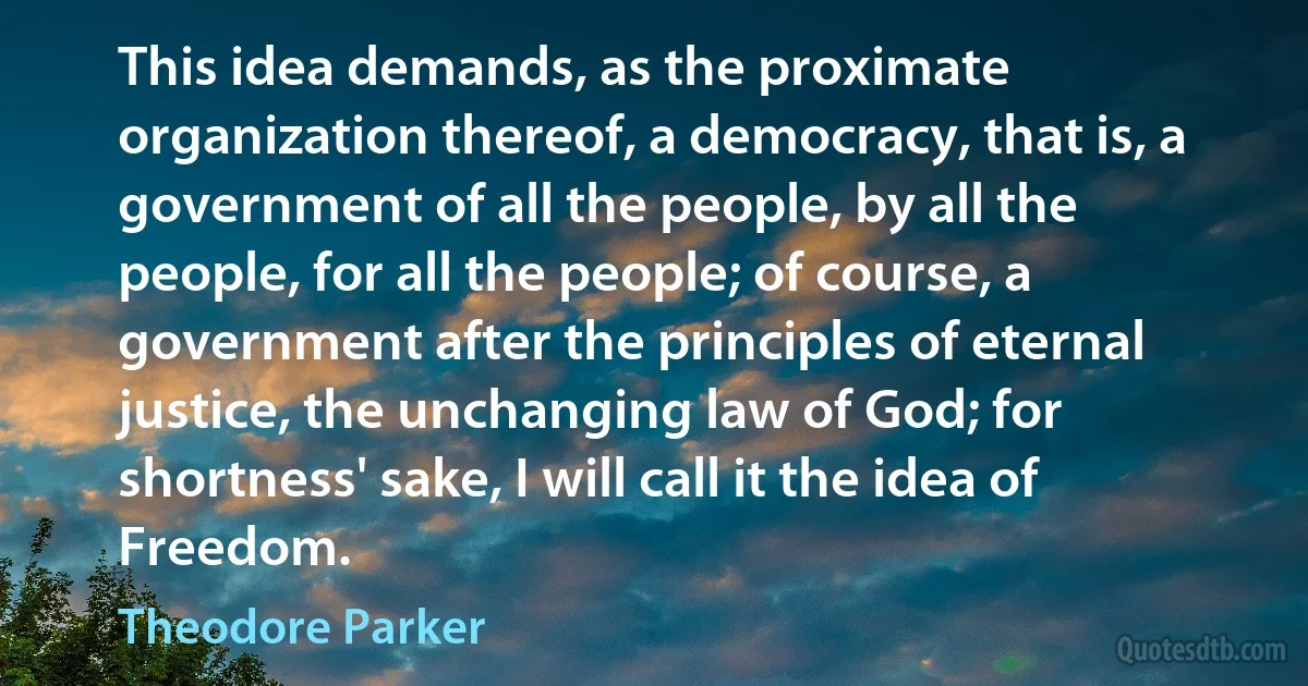 This idea demands, as the proximate organization thereof, a democracy, that is, a government of all the people, by all the people, for all the people; of course, a government after the principles of eternal justice, the unchanging law of God; for shortness' sake, I will call it the idea of Freedom. (Theodore Parker)