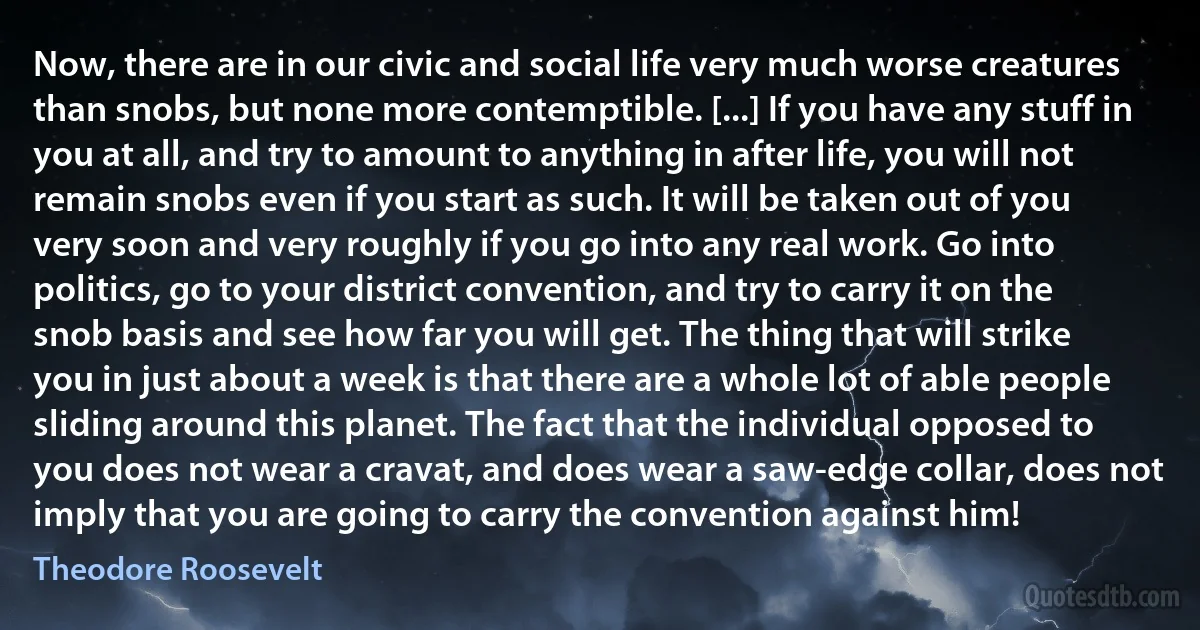 Now, there are in our civic and social life very much worse creatures than snobs, but none more contemptible. [...] If you have any stuff in you at all, and try to amount to anything in after life, you will not remain snobs even if you start as such. It will be taken out of you very soon and very roughly if you go into any real work. Go into politics, go to your district convention, and try to carry it on the snob basis and see how far you will get. The thing that will strike you in just about a week is that there are a whole lot of able people sliding around this planet. The fact that the individual opposed to you does not wear a cravat, and does wear a saw-edge collar, does not imply that you are going to carry the convention against him! (Theodore Roosevelt)