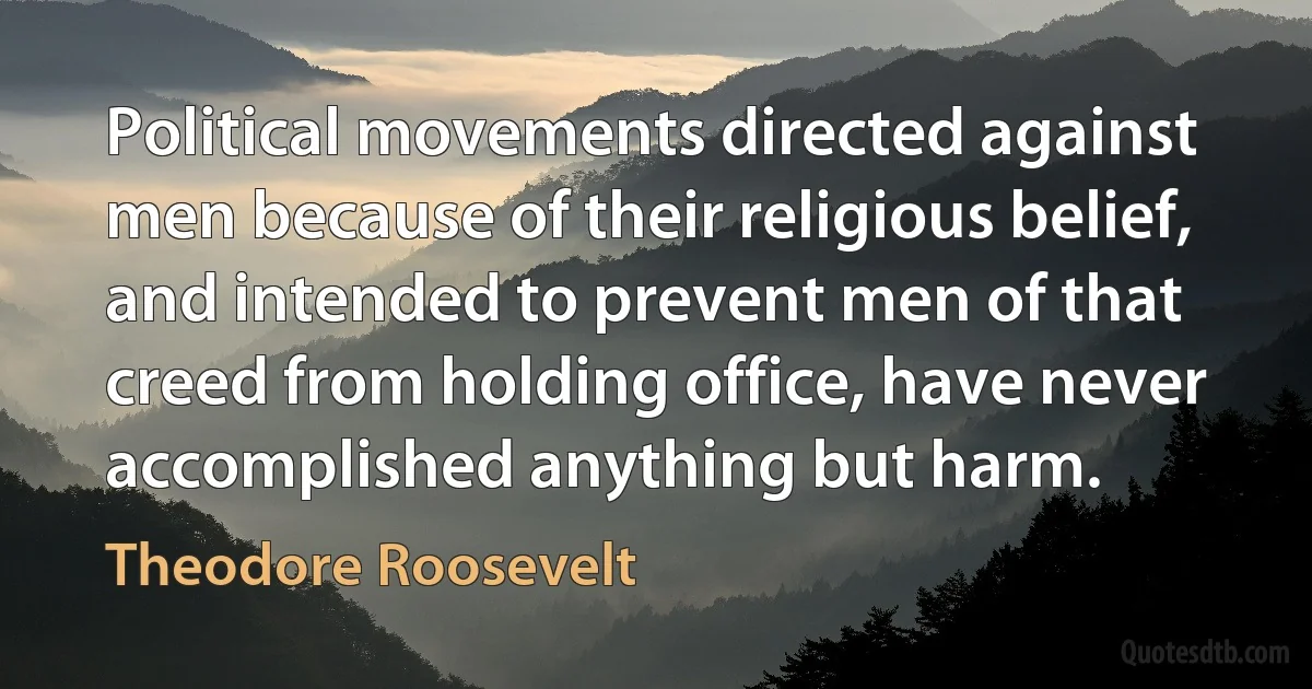 Political movements directed against men because of their religious belief, and intended to prevent men of that creed from holding office, have never accomplished anything but harm. (Theodore Roosevelt)