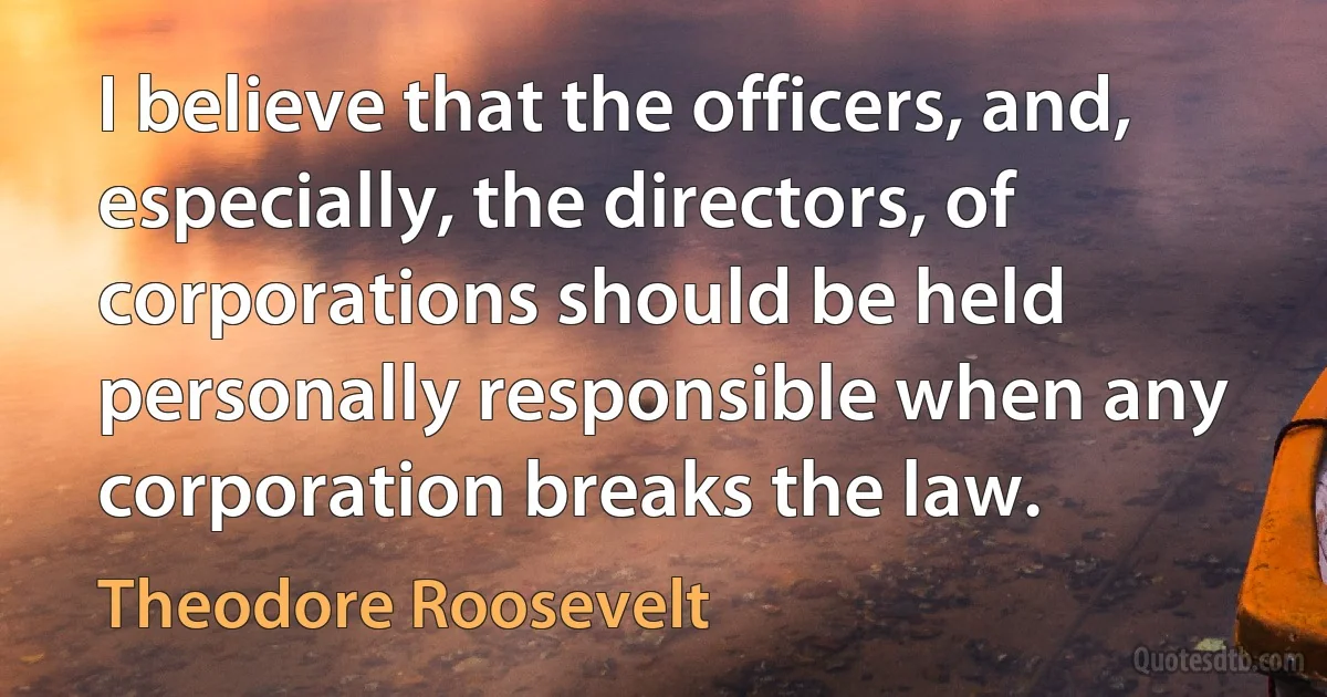 I believe that the officers, and, especially, the directors, of corporations should be held personally responsible when any corporation breaks the law. (Theodore Roosevelt)