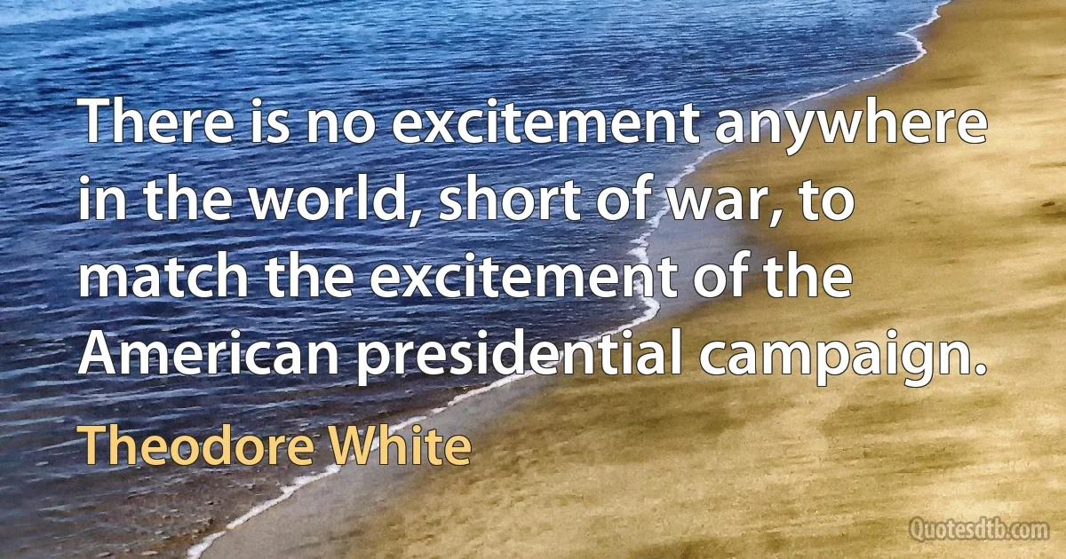 There is no excitement anywhere in the world, short of war, to match the excitement of the American presidential campaign. (Theodore White)